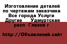 Изготовление деталей по чертежам заказчика - Все города Услуги » Другие   . Удмуртская респ.,Глазов г.